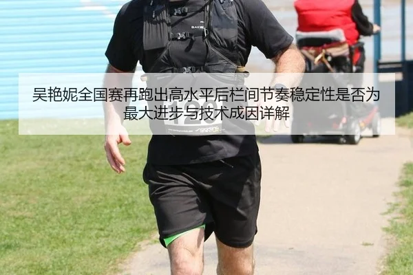 吴艳妮全国赛再跑出高水平后栏间节奏稳定性是否为最大进步与技术成因详解